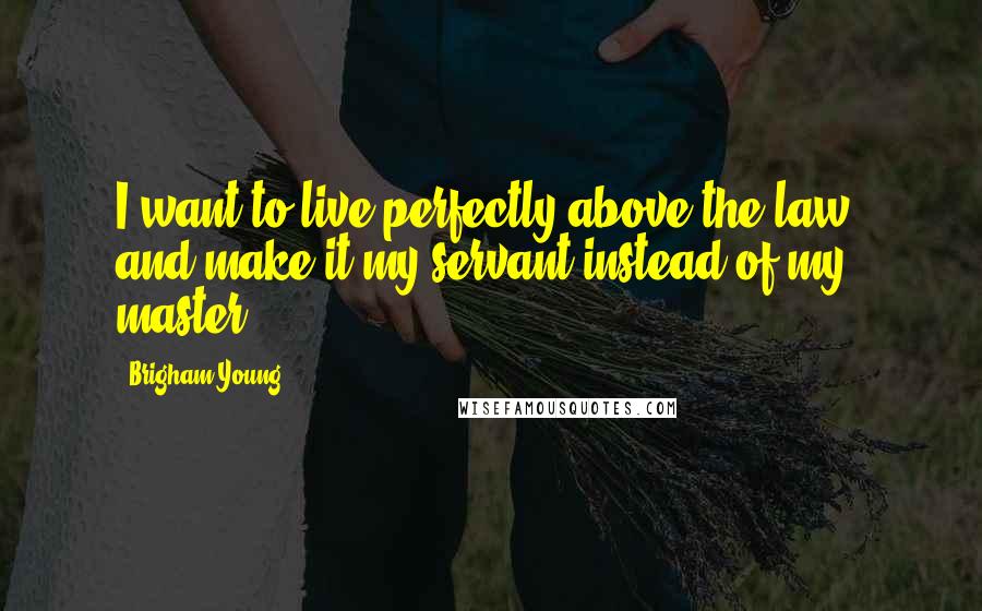 Brigham Young Quotes: I want to live perfectly above the law, and make it my servant instead of my master.