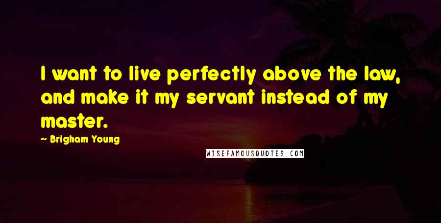 Brigham Young Quotes: I want to live perfectly above the law, and make it my servant instead of my master.