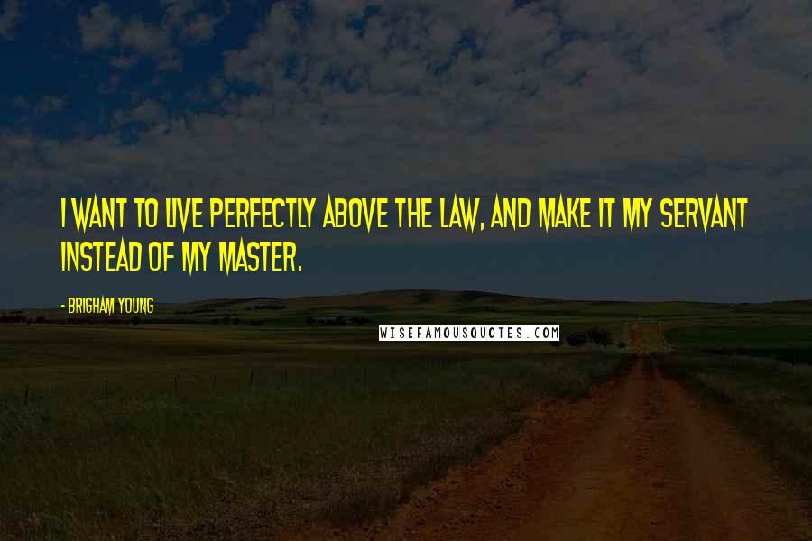 Brigham Young Quotes: I want to live perfectly above the law, and make it my servant instead of my master.