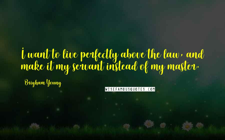 Brigham Young Quotes: I want to live perfectly above the law, and make it my servant instead of my master.