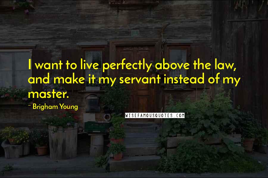 Brigham Young Quotes: I want to live perfectly above the law, and make it my servant instead of my master.