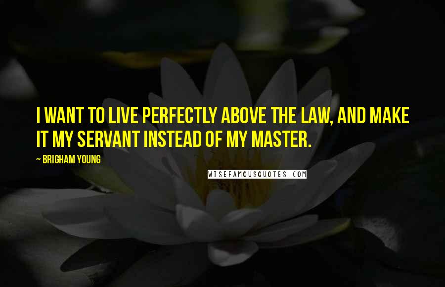 Brigham Young Quotes: I want to live perfectly above the law, and make it my servant instead of my master.