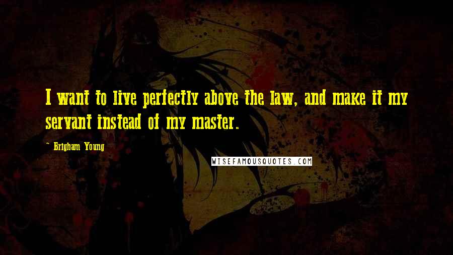 Brigham Young Quotes: I want to live perfectly above the law, and make it my servant instead of my master.