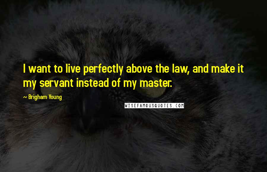 Brigham Young Quotes: I want to live perfectly above the law, and make it my servant instead of my master.