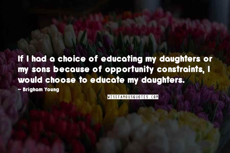 Brigham Young Quotes: If I had a choice of educating my daughters or my sons because of opportunity constraints, I would choose to educate my daughters.