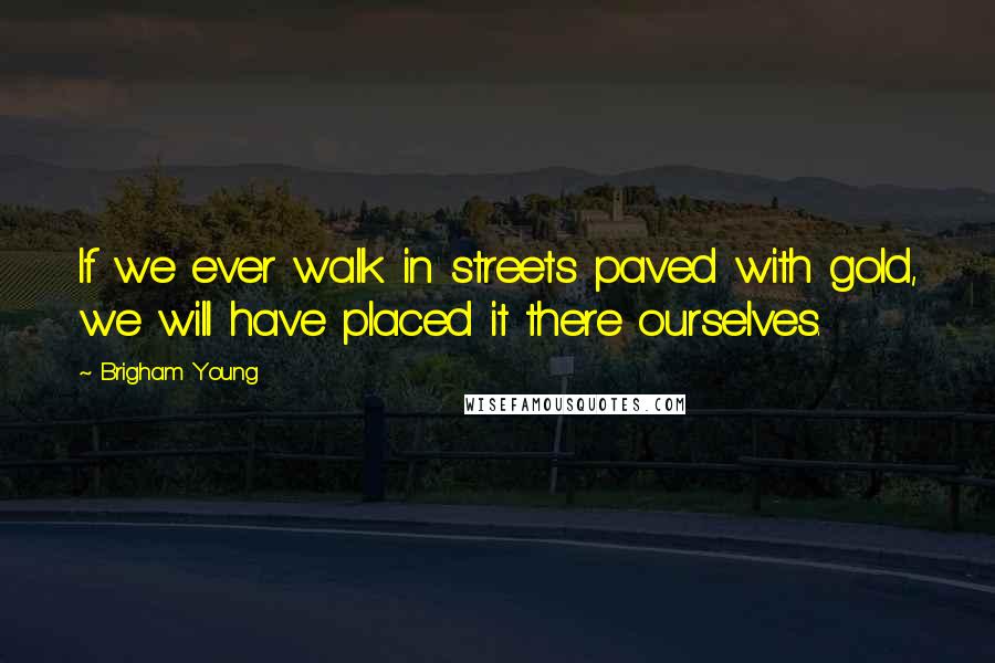 Brigham Young Quotes: If we ever walk in streets paved with gold, we will have placed it there ourselves.