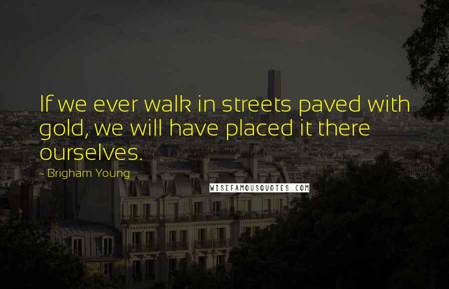 Brigham Young Quotes: If we ever walk in streets paved with gold, we will have placed it there ourselves.