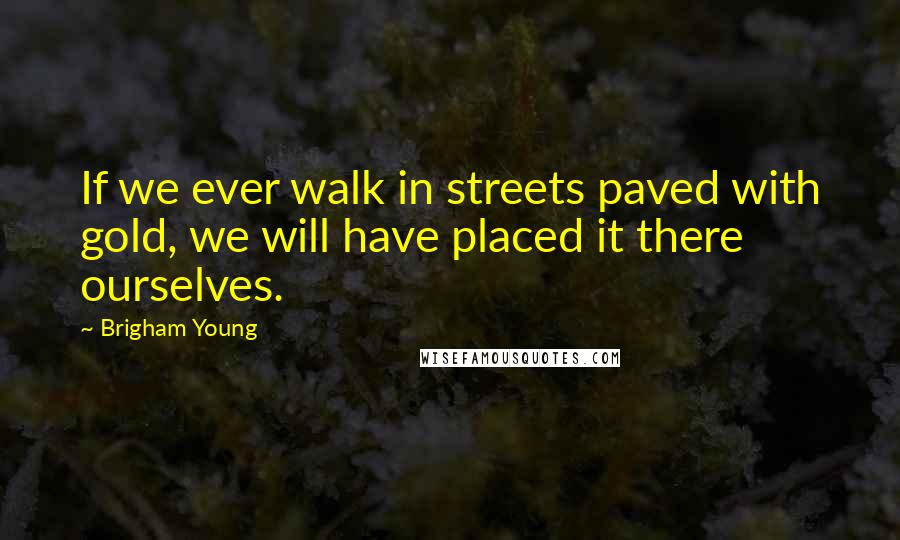 Brigham Young Quotes: If we ever walk in streets paved with gold, we will have placed it there ourselves.