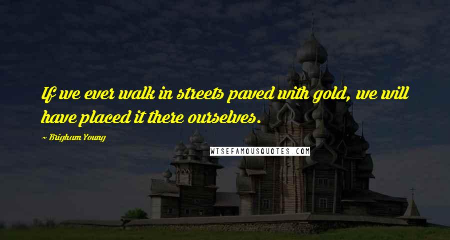 Brigham Young Quotes: If we ever walk in streets paved with gold, we will have placed it there ourselves.