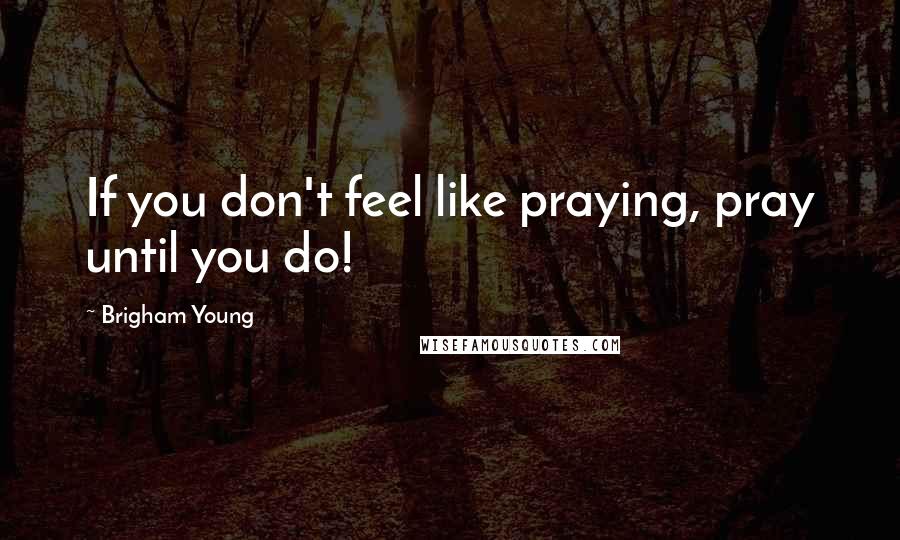 Brigham Young Quotes: If you don't feel like praying, pray until you do!