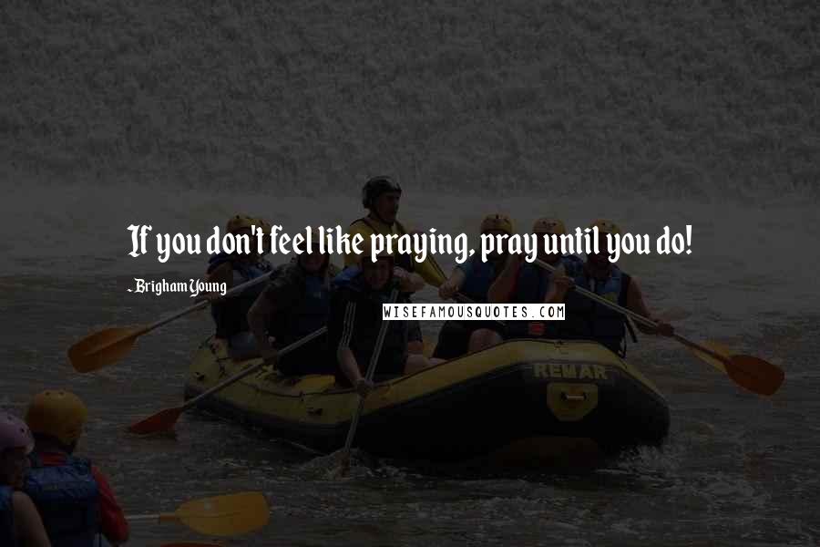 Brigham Young Quotes: If you don't feel like praying, pray until you do!