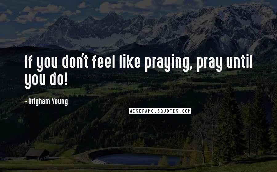 Brigham Young Quotes: If you don't feel like praying, pray until you do!