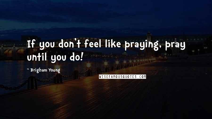 Brigham Young Quotes: If you don't feel like praying, pray until you do!