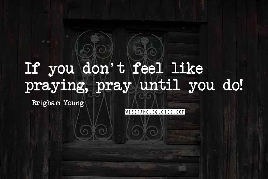 Brigham Young Quotes: If you don't feel like praying, pray until you do!