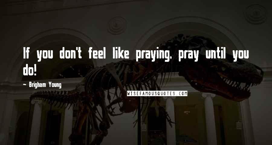 Brigham Young Quotes: If you don't feel like praying, pray until you do!