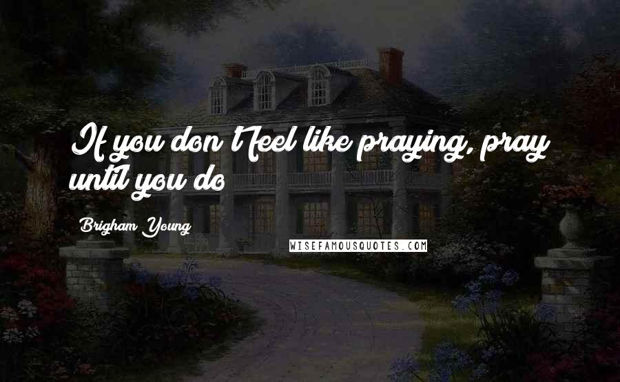 Brigham Young Quotes: If you don't feel like praying, pray until you do!