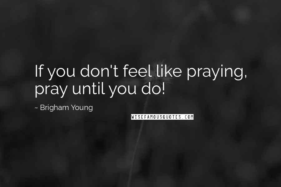 Brigham Young Quotes: If you don't feel like praying, pray until you do!