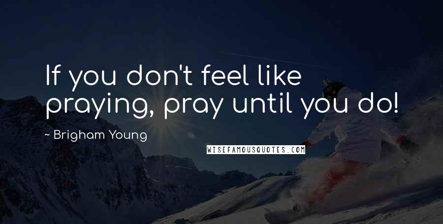 Brigham Young Quotes: If you don't feel like praying, pray until you do!