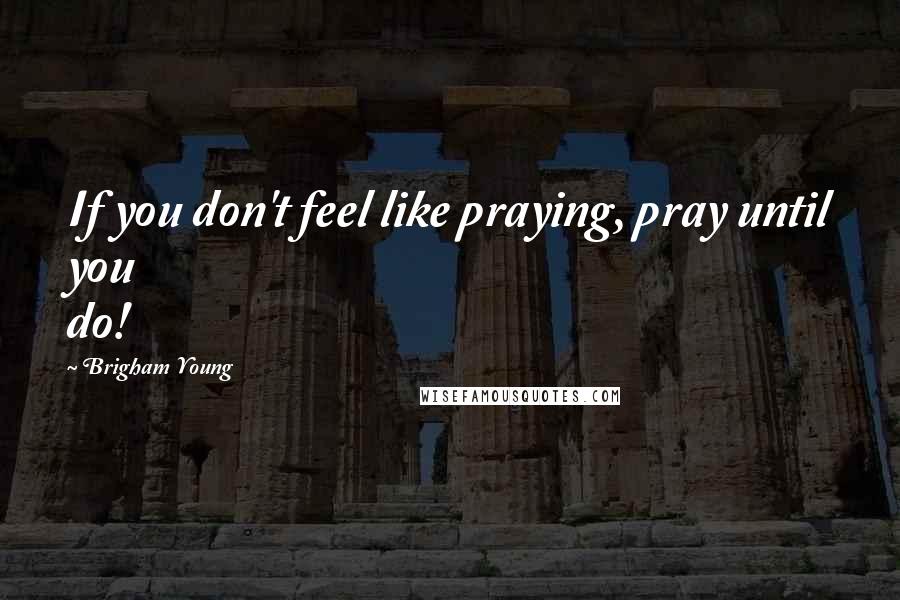 Brigham Young Quotes: If you don't feel like praying, pray until you do!