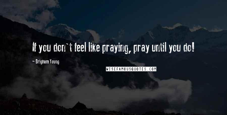 Brigham Young Quotes: If you don't feel like praying, pray until you do!