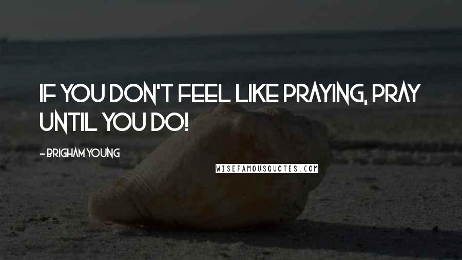 Brigham Young Quotes: If you don't feel like praying, pray until you do!