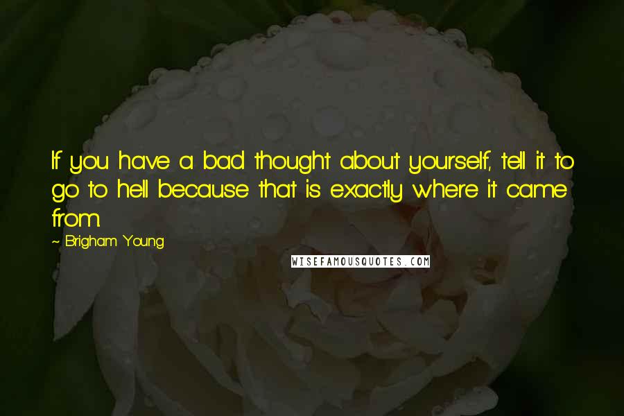 Brigham Young Quotes: If you have a bad thought about yourself, tell it to go to hell because that is exactly where it came from.