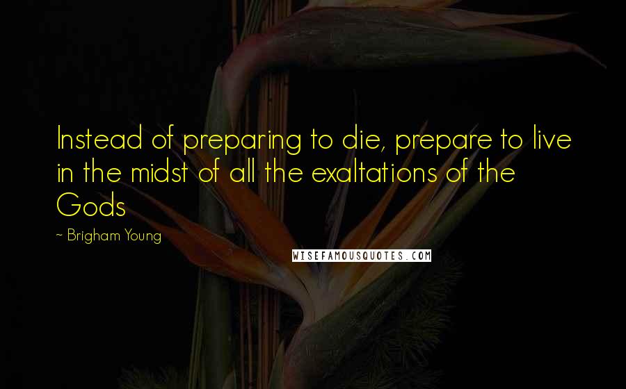 Brigham Young Quotes: Instead of preparing to die, prepare to live in the midst of all the exaltations of the Gods