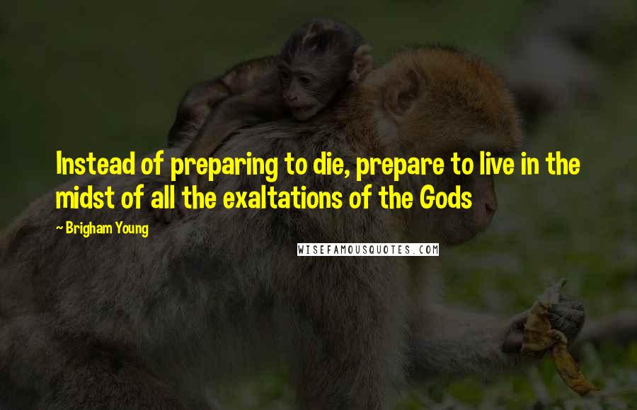 Brigham Young Quotes: Instead of preparing to die, prepare to live in the midst of all the exaltations of the Gods