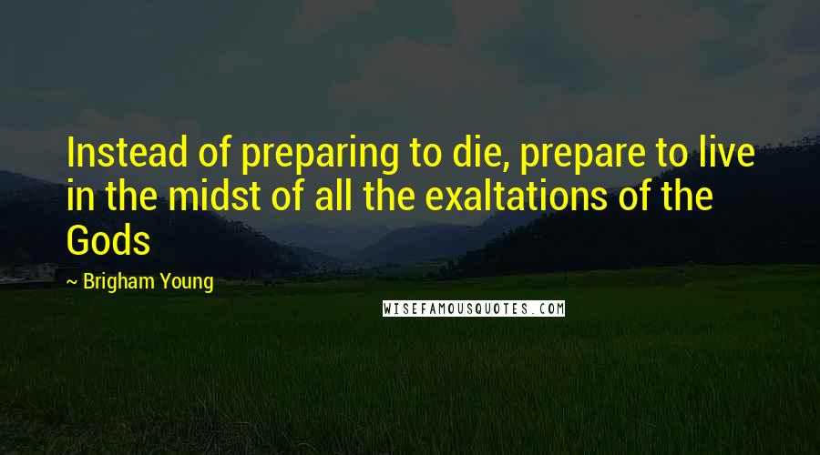 Brigham Young Quotes: Instead of preparing to die, prepare to live in the midst of all the exaltations of the Gods