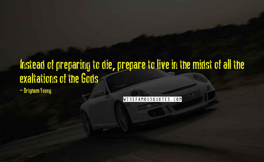 Brigham Young Quotes: Instead of preparing to die, prepare to live in the midst of all the exaltations of the Gods