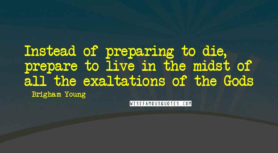 Brigham Young Quotes: Instead of preparing to die, prepare to live in the midst of all the exaltations of the Gods