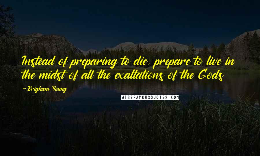 Brigham Young Quotes: Instead of preparing to die, prepare to live in the midst of all the exaltations of the Gods