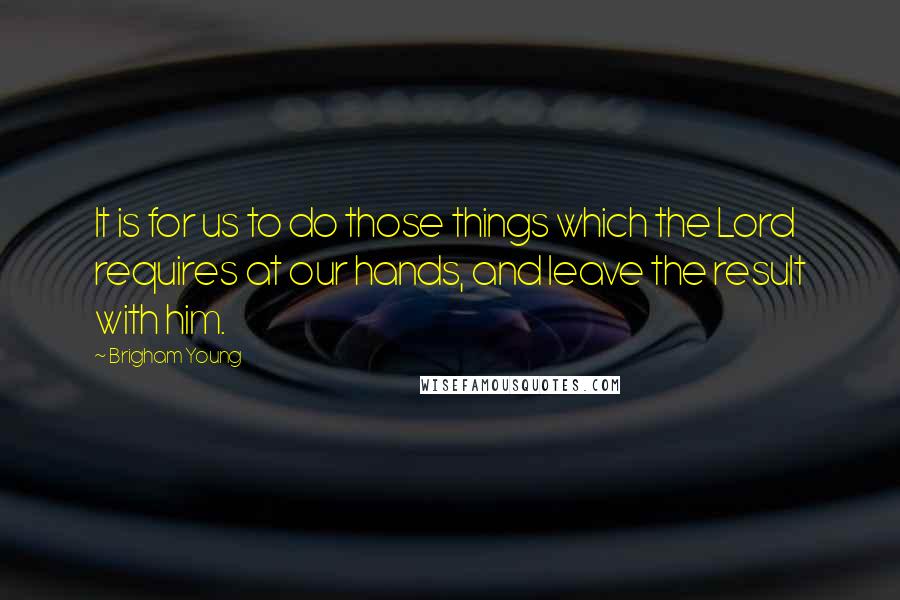 Brigham Young Quotes: It is for us to do those things which the Lord requires at our hands, and leave the result with him.