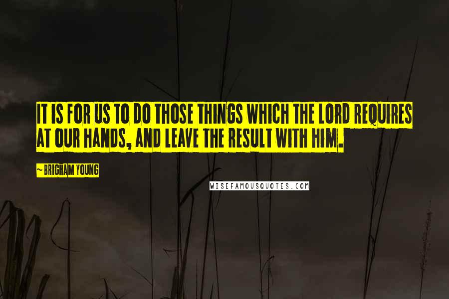 Brigham Young Quotes: It is for us to do those things which the Lord requires at our hands, and leave the result with him.