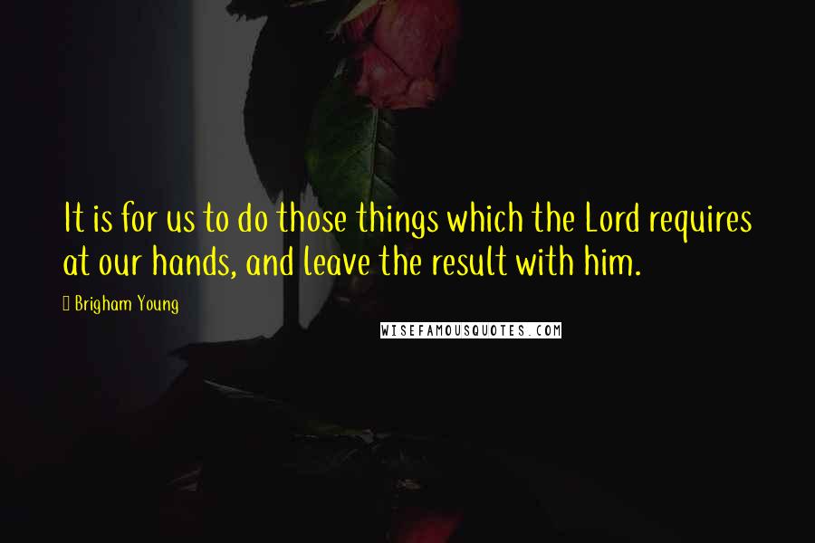 Brigham Young Quotes: It is for us to do those things which the Lord requires at our hands, and leave the result with him.
