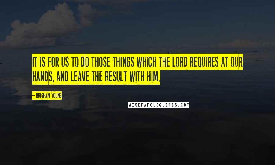 Brigham Young Quotes: It is for us to do those things which the Lord requires at our hands, and leave the result with him.