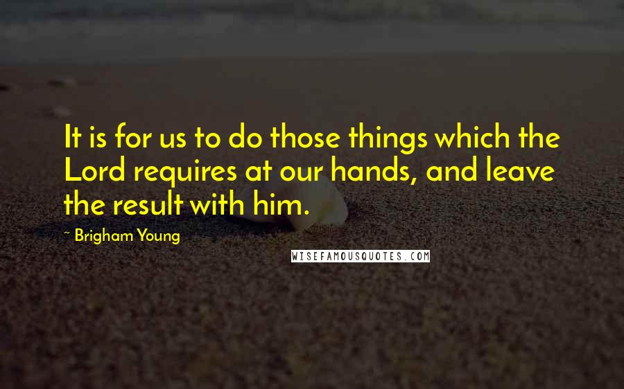 Brigham Young Quotes: It is for us to do those things which the Lord requires at our hands, and leave the result with him.