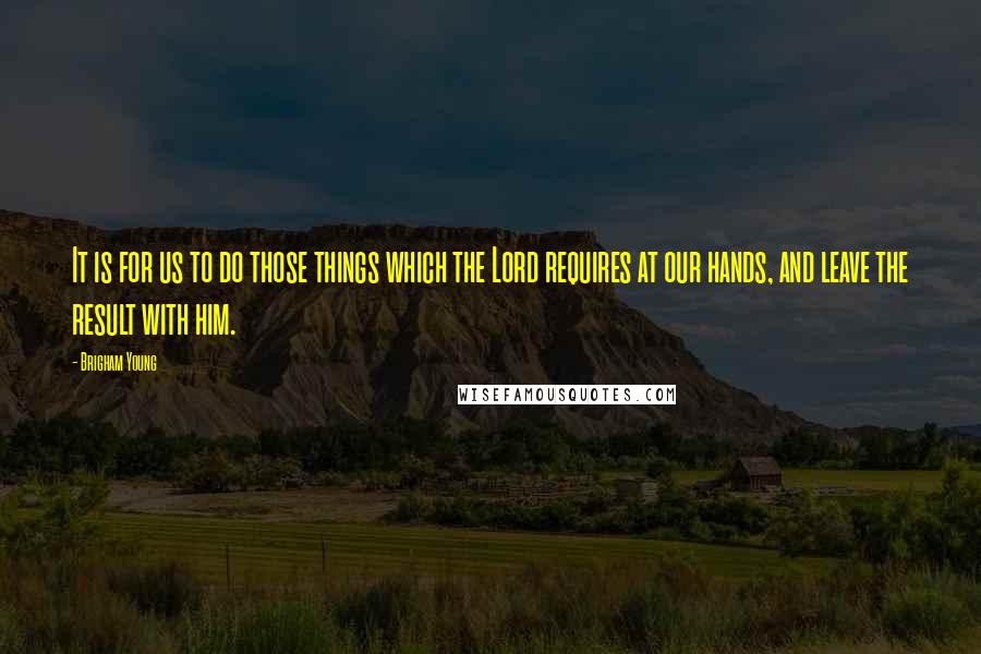 Brigham Young Quotes: It is for us to do those things which the Lord requires at our hands, and leave the result with him.