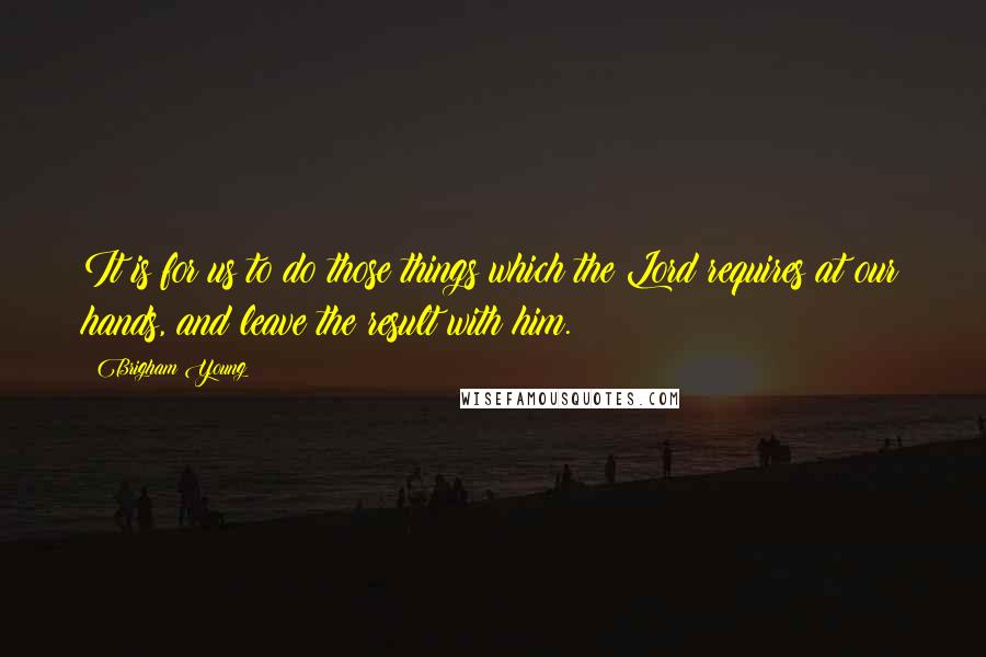 Brigham Young Quotes: It is for us to do those things which the Lord requires at our hands, and leave the result with him.