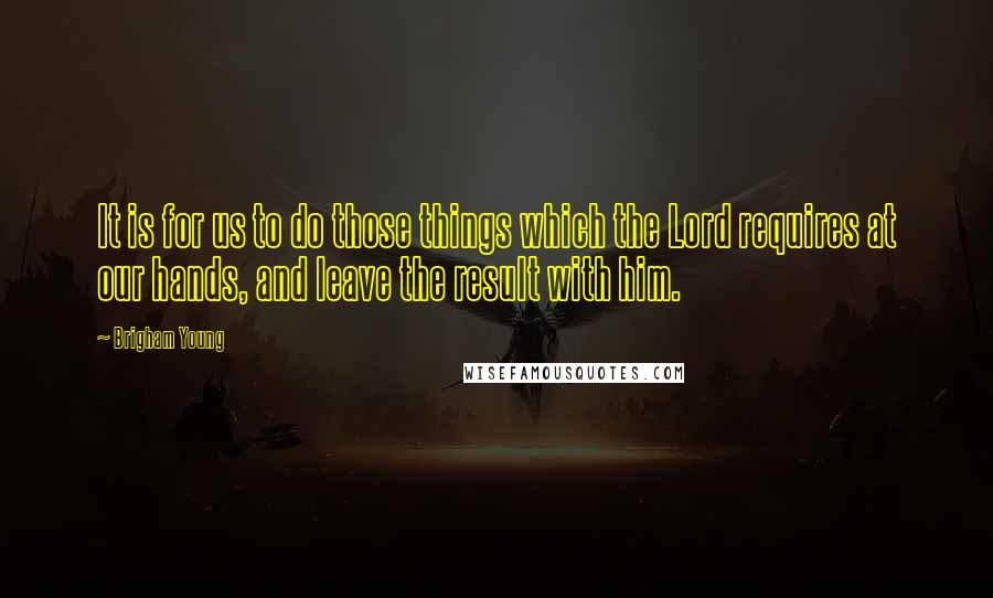 Brigham Young Quotes: It is for us to do those things which the Lord requires at our hands, and leave the result with him.