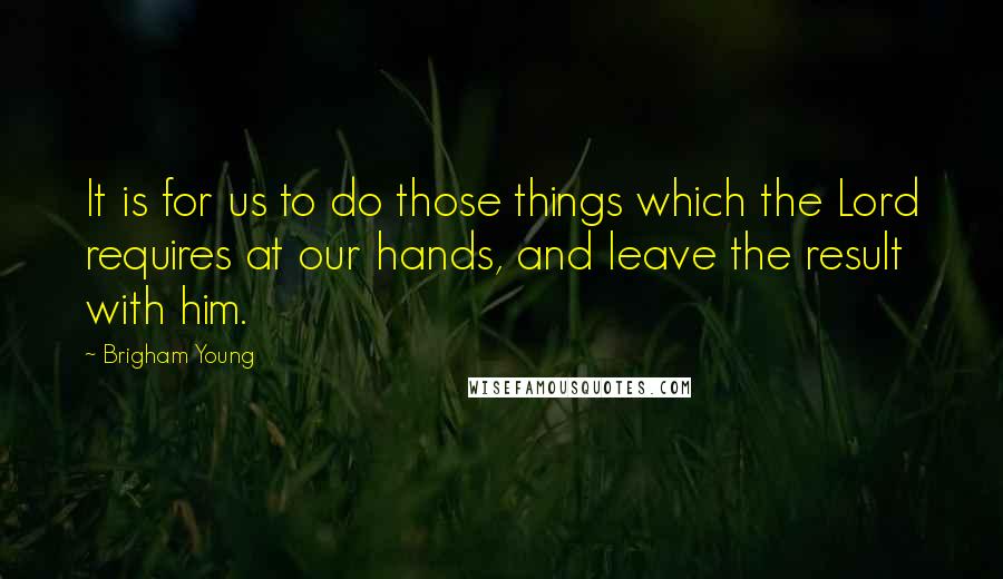Brigham Young Quotes: It is for us to do those things which the Lord requires at our hands, and leave the result with him.