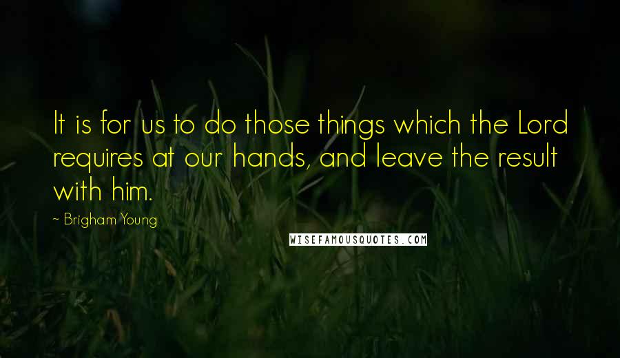 Brigham Young Quotes: It is for us to do those things which the Lord requires at our hands, and leave the result with him.