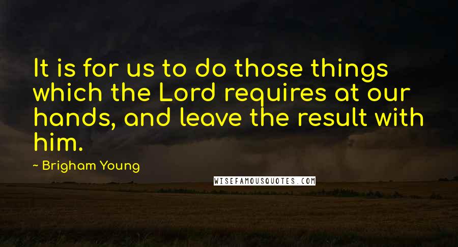 Brigham Young Quotes: It is for us to do those things which the Lord requires at our hands, and leave the result with him.