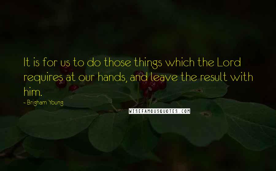 Brigham Young Quotes: It is for us to do those things which the Lord requires at our hands, and leave the result with him.