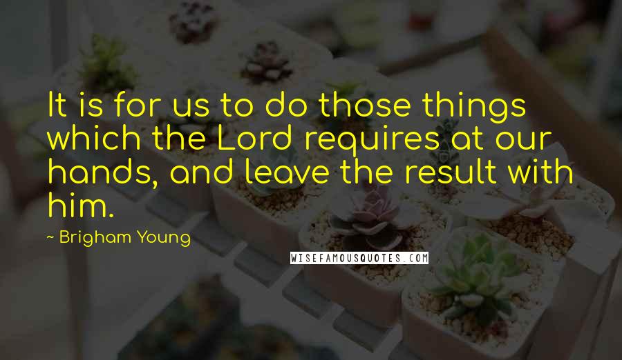 Brigham Young Quotes: It is for us to do those things which the Lord requires at our hands, and leave the result with him.