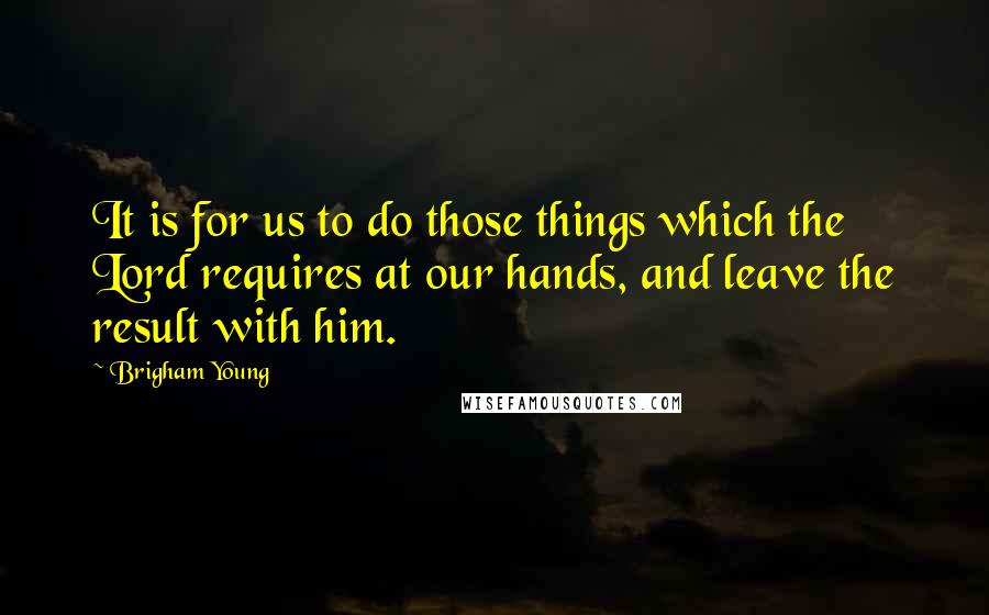 Brigham Young Quotes: It is for us to do those things which the Lord requires at our hands, and leave the result with him.