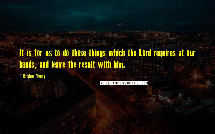 Brigham Young Quotes: It is for us to do those things which the Lord requires at our hands, and leave the result with him.