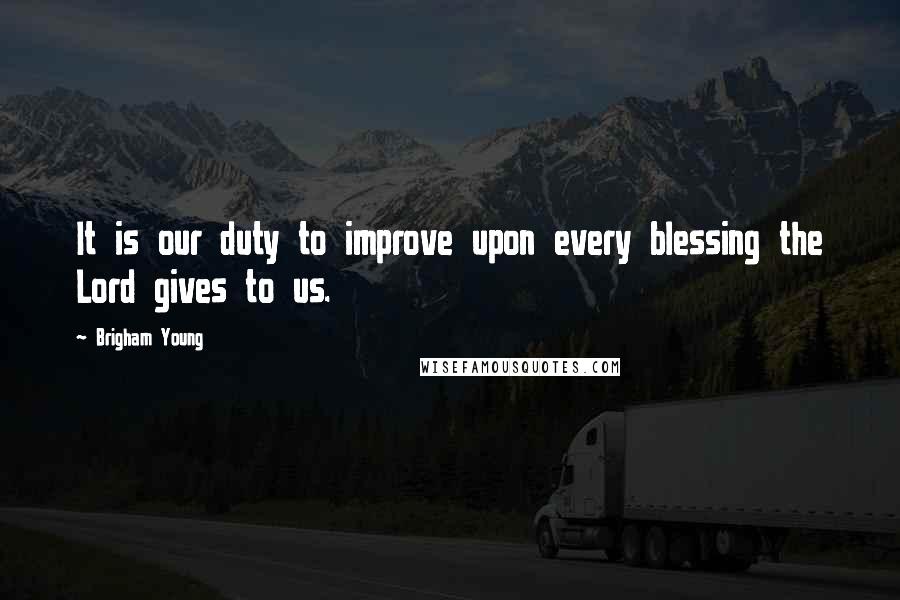 Brigham Young Quotes: It is our duty to improve upon every blessing the Lord gives to us.