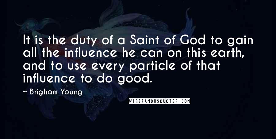 Brigham Young Quotes: It is the duty of a Saint of God to gain all the influence he can on this earth, and to use every particle of that influence to do good.