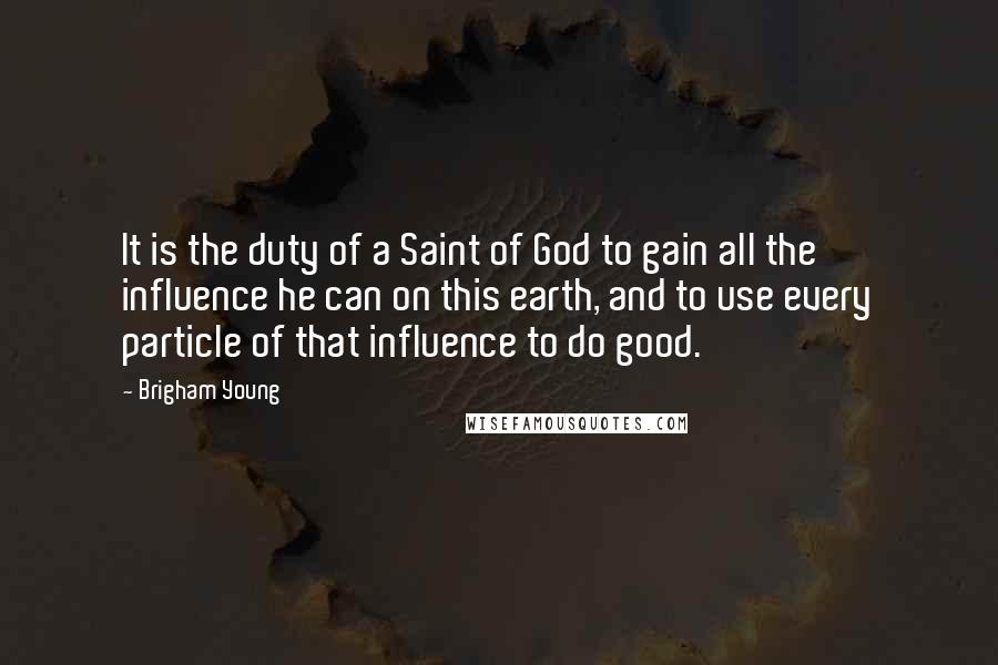 Brigham Young Quotes: It is the duty of a Saint of God to gain all the influence he can on this earth, and to use every particle of that influence to do good.